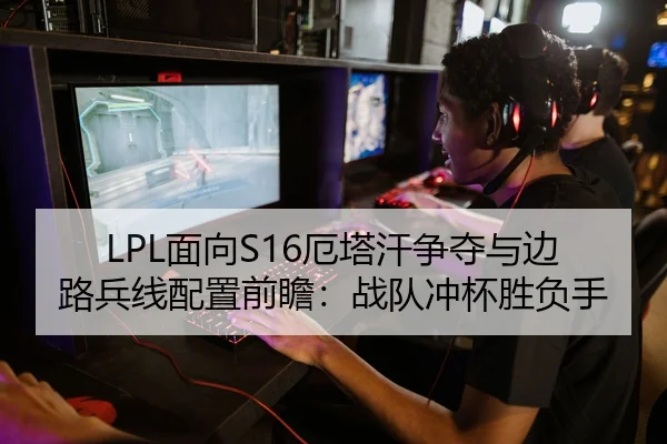 LPL面向S16厄塔汗争夺与边路兵线配置前瞻：战队冲杯胜负手